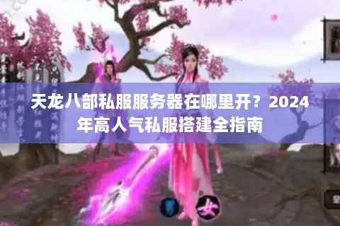 天龙八部私服服务器在哪里开？2024年高人气私服搭建全指南