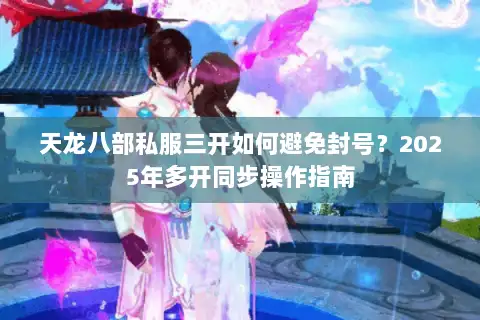 天龙八部私服三开如何避免封号？2025年多开同步操作指南