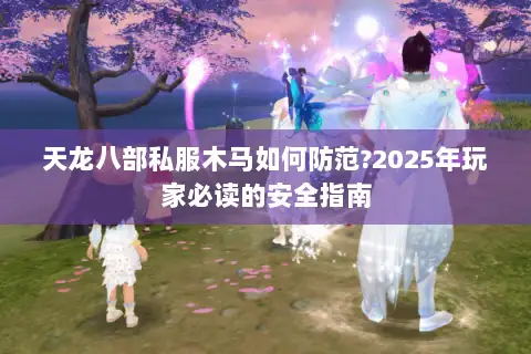 天龙八部私服木马如何防范?2025年玩家必读的安全指南 天龙八部私服木马如何防范?2025年玩家必读的安全指南