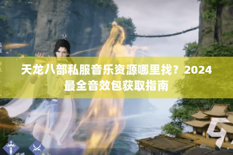 天龙八部私服音乐资源哪里找？2024最全音效包获取指南