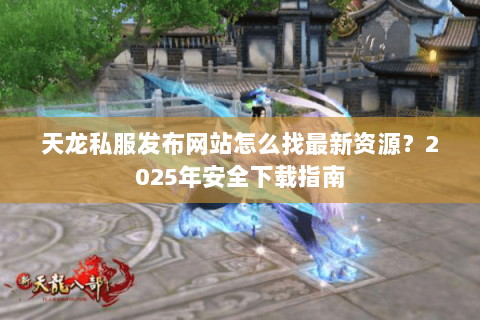 天龙私服发布网站怎么找最新资源?2025年安全下载指南 天龙私服发布网站怎么找最新资源?2025年安全下载指南