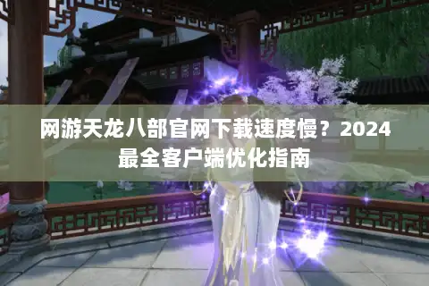 网游天龙八部官网下载速度慢?2024最全客户端优化指南 网游天龙八部官网下载速度慢?2024最全客户端优化指南