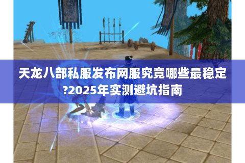 天龙八部私服发布网服究竟哪些最稳定?2025年实测避坑指南