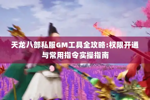 天龙八部私服GM工具全攻略:权限开通与常用指令实操指南