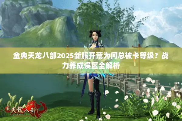 金典天龙八部2025新服开荒为何总被卡等级?战力养成误区全解析 金典天龙八部2025新服开荒为何总被卡等级?战力养成误区全解析