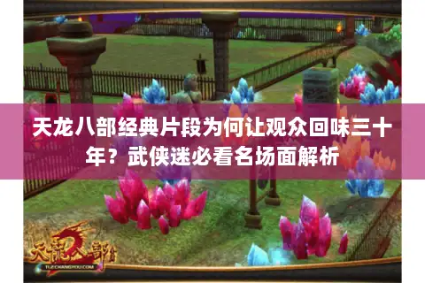 天龙八部经典片段为何让观众回味三十年?武侠迷必看名场面解析 天龙八部经典片段为何让观众回味三十年?武侠迷必看名场面解析