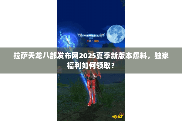 拉萨天龙八部发布网2025夏季新版本爆料，独家福利如何领取？