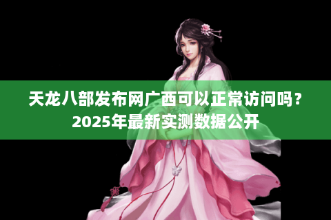 天龙八部发布网广西可以正常访问吗？2025年最新实测数据公开