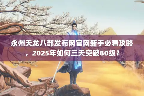 永州天龙八部发布网官网新手必看攻略，2025年如何三天突破80级？