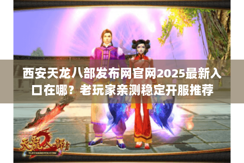 西安天龙八部发布网官网2025最新入口在哪？老玩家亲测稳定开服推荐