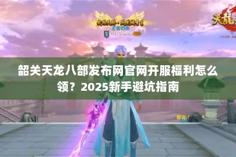 韶关天龙八部发布网官网开服福利怎么领?2025新手避坑指南 韶关天龙八部发布网官网开服福利怎么领?2025新手避坑指南