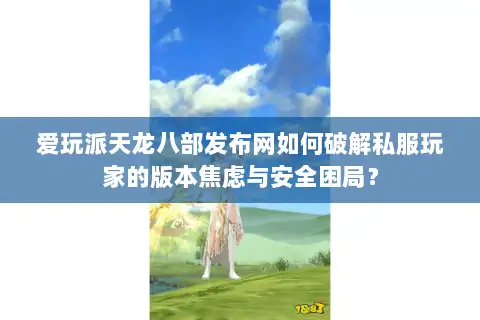 爱玩派天龙八部发布网如何破解私服玩家的版本焦虑与安全困局？