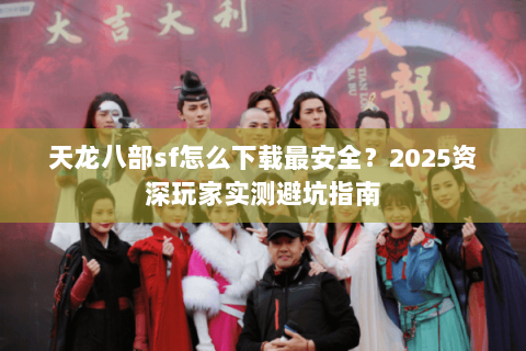 天龙八部sf怎么下载最安全？2025资深玩家实测避坑指南