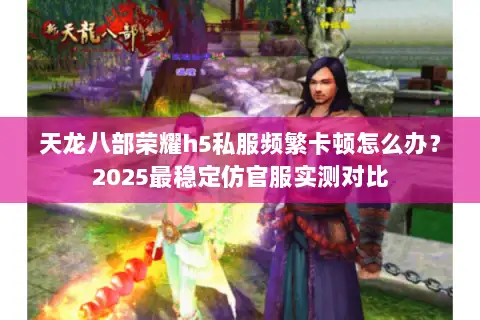 天龙八部荣耀h5私服频繁卡顿怎么办?2025最稳定仿官服实测对比 天龙八部荣耀h5私服频繁卡顿怎么办?2025最稳定仿官服实测对比