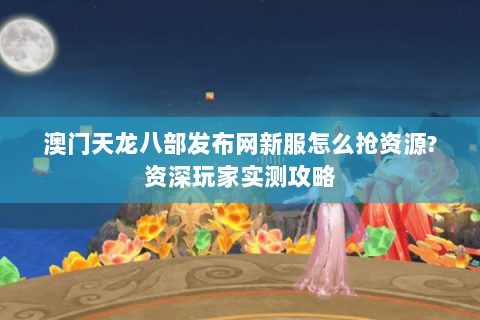 澳门天龙八部发布网新服怎么抢资源?资深玩家实测攻略
