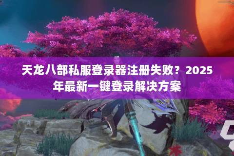 天龙八部私服登录器注册失败?2025年最新一键登录解决方案 天龙八部私服登录器注册失败?2025年最新一键登录解决方案