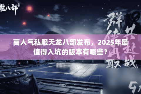 高人气私服天龙八部发布，2025年最值得入坑的版本有哪些？