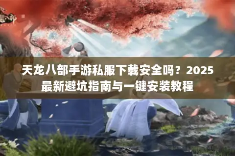 天龙八部手游私服下载安全吗？2025最新避坑指南与一键安装教程