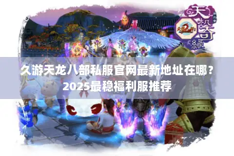 久游天龙八部私服官网最新地址在哪？2025最稳福利服推荐