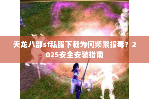 天龙八部sf私服下载为何频繁报毒？2025安全安装指南
