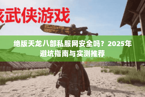 绝版天龙八部私服网安全吗?2025年避坑指南与实测推荐 绝版天龙八部私服网安全吗?2025年避坑指南与实测推荐
