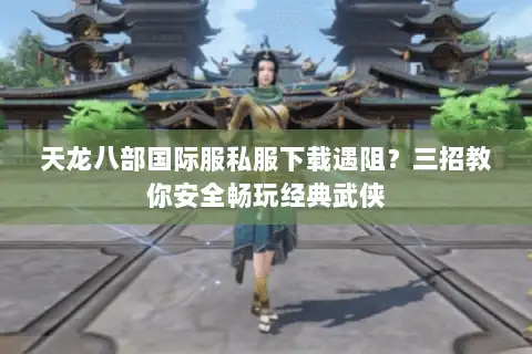 天龙八部国际服私服下载遇阻？三招教你安全畅玩经典武侠