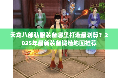 天龙八部私服装备哪里打造最划算？2025年最新装备锻造地图推荐