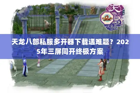 天龙八部私服多开器下载遇难题？2025年三屏同开终极方案
