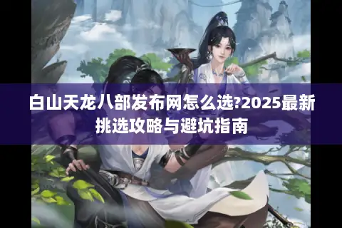 白山天龙八部发布网怎么选?2025最新挑选攻略与避坑指南 白山天龙八部发布网怎么选?2025最新挑选攻略与避坑指南