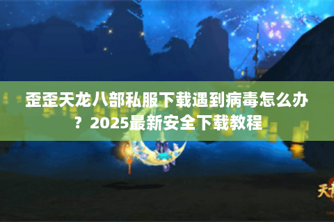 歪歪天龙八部私服下载遇到病毒怎么办?2025最新安全下载教程 歪歪天龙八部私服下载遇到病毒怎么办?2025最新安全下载教程