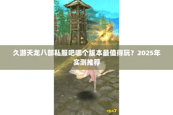 久游天龙八部私服吧哪个版本最值得玩？2025年实测推荐