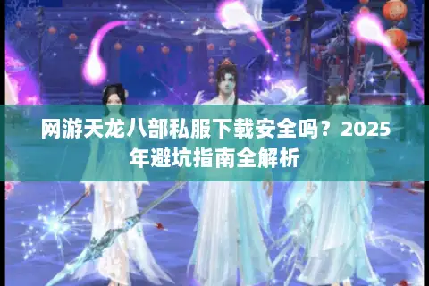 网游天龙八部私服下载安全吗？2025年避坑指南全解析
