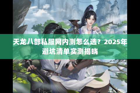 天龙八部私服网内测怎么选?2025年避坑清单实测揭晓 天龙八部私服网内测怎么选?2025年避坑清单实测揭晓