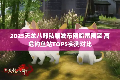 2025天龙八部私服发布网暗雷预警 高危钓鱼站TOP5实测对比 2025天龙八部私服发布网暗雷预警 高危钓鱼站TOP5实测对比