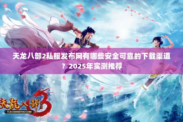 天龙八部2私服发布网有哪些安全可靠的下载渠道？2025年实测推荐