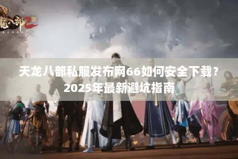 天龙八部私服发布网66如何安全下载？2025年最新避坑指南