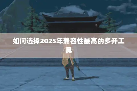 如何选择2025年兼容性最高的多开工具 如何选择2025年兼容性最高的多开工具