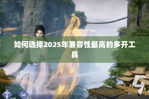 如何选择2025年兼容性最高的多开工具 如何选择2025年兼容性最高的多开工具