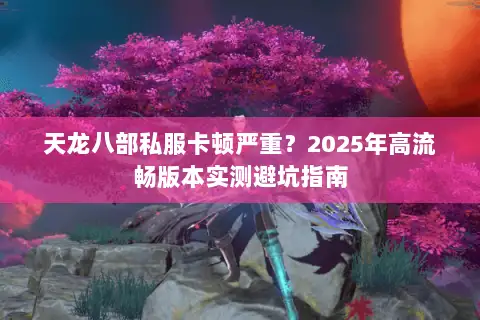 天龙八部私服卡顿严重?2025年高流畅版本实测避坑指南 天龙八部私服卡顿严重?2025年高流畅版本实测避坑指南