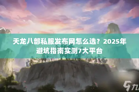 天龙八部私服发布网怎么选?2025年避坑指南实测7大平台 天龙八部私服发布网怎么选?2025年避坑指南实测7大平台