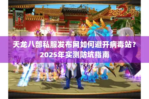 天龙八部私服发布网如何避开病毒站？2025年实测防坑指南