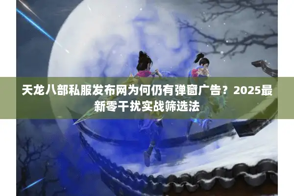 天龙八部私服发布网为何仍有弹窗广告？2025最新零干扰实战筛选法