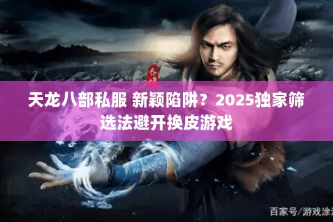 天龙八部私服 新颖陷阱？2025独家筛选法避开换皮游戏