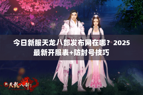 今日新服天龙八部发布网在哪？2025最新开服表+防封号技巧