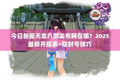 今日新服天龙八部发布网在哪？2025最新开服表+防封号技巧