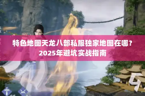 特色地图天龙八部私服独家地图在哪？2025年避坑实战指南