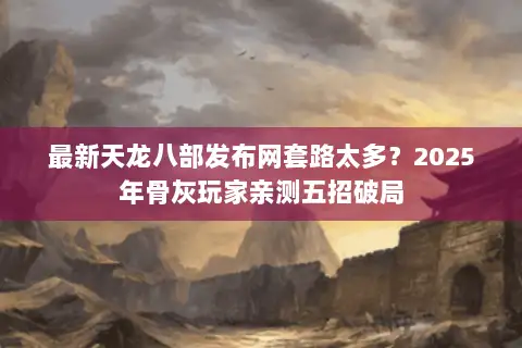 最新天龙八部发布网套路太多？2025年骨灰玩家亲测五招破局