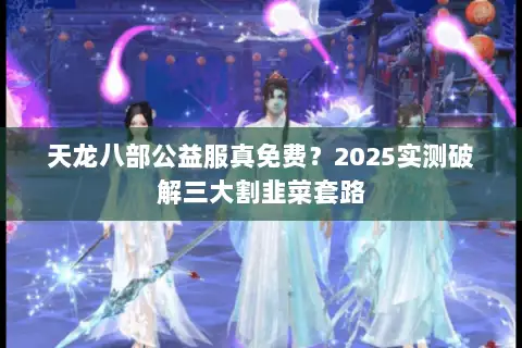 天龙八部公益服真免费?2025实测破解三大割韭菜套路 天龙八部公益服真免费?2025实测破解三大割韭菜套路