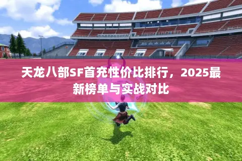 天龙八部SF首充性价比排行,2025最新榜单与实战对比 天龙八部SF首充性价比排行,2025最新榜单与实战对比