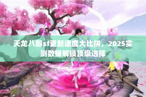 天龙八部sf更新速度大比拼，2025实测数据解锁顶级选择